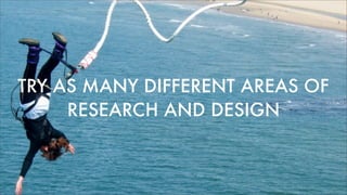 TRY AS MANY DIFFERENT AREAS OF
RESEARCH AND DESIGN
 