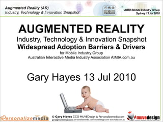 Augmented Reality (AR)                                                                           AIMIA Mobile Industry Group
Industry, Technology & Innovation Snapshot                                                               Sydney 13 Jul 2010




       AUGMENTED REALITY
      Industry, Technology & Innovation Snapshot
       Widespread Adoption Barriers & Drivers
                                for Mobile Industry Group
            Australian Interactive Media Industry Association AIMIA.com.au




            Gary Hayes 13 Jul 2010


                          © Gary Hayes CCO MUVEDesign & Personalizemedia.com
                          gary@muvedesign.com personalizemedia.com muvedesign.com storylabs.com.au
 