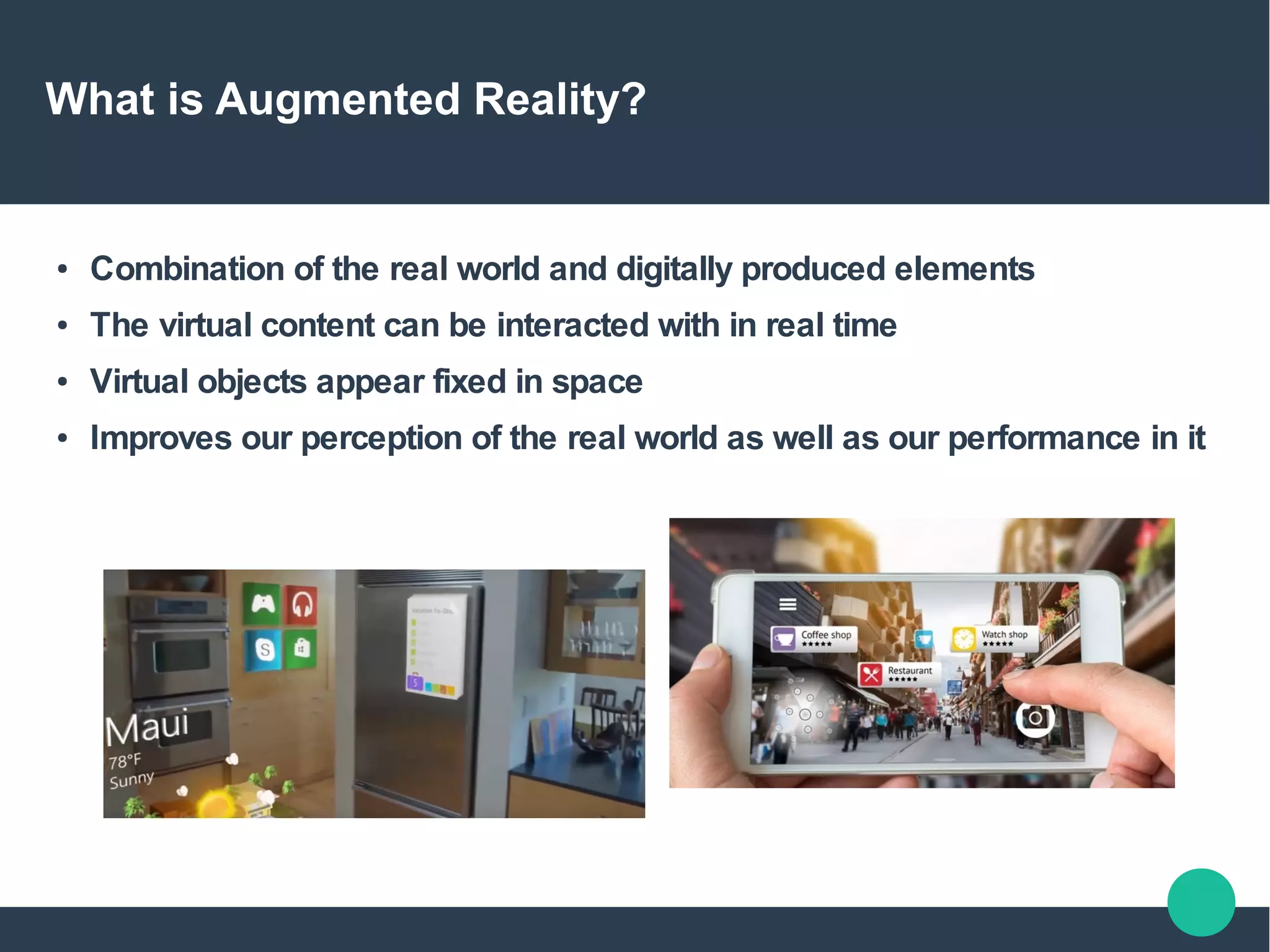 What is Augmented Reality?
● Combination of the real world and digitally produced elements
● The virtual content can be interacted with in real time
● Virtual objects appear fixed in space
● Improves our perception of the real world as well as our performance in it
 