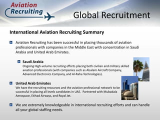 Global Recruitment,[object Object],International Aviation Recruiting Summary,[object Object],Aviation Recruiting has been successful in placing thousands of aviation professionals with companies in the Middle East with concentration in Saudi Arabia and United Arab Emirates. ,[object Object],Saudi Arabia ,[object Object],	Ongoing High-volume recruiting efforts placing both civilian and military skilled ,[object Object],	aviation professionals (with companies such as Alsalam Aircraft Company, ,[object Object],	Advanced Electronics Company, and Al-Raha Technologies).,[object Object],United Arab Emirates,[object Object],	We have the recruiting resources and the aviation professional network to be ,[object Object],	successful in placing all levels candidates in UAE.  Partnered with Mubadala ,[object Object],	Aerospace, Etihad Airways, and Royal Jet.,[object Object],We are extremely knowledgeable in international recruiting efforts and can handle all your global staffing needs.,[object Object]