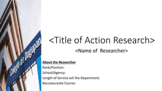 <Title of Action Research>
<Name of Researcher>
About the Researcher
Rank/Position:
School/Agency:
Length of Service wit the Department:
Baccalaureate Course:
 