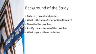 Background of the Study
• Bulleted, no cut and paste…
• What is the aim of your Action Research
• Describe the problem
• J...