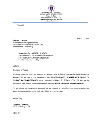 Republic of the Philippines
DEPARTMENT OF EDUCATION
Region V - Bicol
Schools Division of Tabaco City
SAN CARLOS ELEMENTARY SCHOOL
San Carlos, Tabaco City
Principal I
March 12, 2024
FATIMA D. BUEN
Schools Division Superintendent
Schools Division Office of Tabaco City
San Lorenzo, Tabaco City
Attention: Dr. JOSE B. BUENO
PSDS/Division Focal Person- Research
Schools Division Office of Tabaco City
San Lorenzo, Tabaco City
Madam:
Greetings of Peace!
On behalf of our school, I am pleased to invite Dr. Jose B. Bueno, the Division Focal Person on
Research to be one of our speakers in our SCHOOL-BASED SEMINAR-WORKSHOP ON
WRITING ACTION RESEARCH to be conducted on March 21, 2024 at 8:00-12:00 AM. We are
honored to have him as one our speaker on the topic: Basic Education Research Funds.
We are hoping for your positive approval. We are honored to have him in this event, knowing he c
an impart his expertise on this topic. God bless and more power.
Respectfully,
TESSIE S. RANGEL
Teacher III/Proponent
Noted by:
 