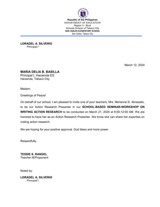 Republic of the Philippines
DEPARTMENT OF EDUCATION
Region V - Bicol
Schools Division of Tabaco City
SAN CARLOS ELEMENTARY SCHOOL
San Carlos, Tabaco City
LORADEL A. SILVERIO
Principal I
March 12, 2024
MARIA DELIA B. BASILLA
Principal I, Hacienda ES
Hacienda, Tabaco City
Madam:
Greetings of Peace!
On behalf of our school, I am pleased to invite one of your teachers, Mrs. Merianne D. Abrasado,
to be our Action Research Presenter in our SCHOOL-BASED SEMINAR-WORKSHOP ON
WRITING ACTION RESEARCH to be conducted on March 21, 2024 at 8:00-12:00 AM. We are
honored to have her as an Action Research Presenter. We know she can share her expertise on
crating action research.
We are hoping for your positive approval. God bless and more power.
Respectfully,
TESSIE S. RANGEL
Teacher III/Proponent
Noted by:
LORADEL A. SILVERIO
Principal I
 