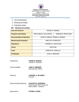 Republic of the Philippines
DEPARTMENT OF EDUCATION
Region V - Bicol
Schools Division of Tabaco City
SAN CARLOS ELEMENTARY SCHOOL
San Carlos, Tabaco City
2. List of participants
3. Working committee
4. Evaluation sheet
VIII. Working Committee
Over-all Chairman TESSIE S. RANGEL
Program and Hosting MAE ANNE B. COLLANTES SHEENA B. REGALADO
Documentation & Narrative MYRA A. BIRON, TESSIE S. RANGEL
Monitoring & Evaluation ANELYN A. BORCELIS
Attendance CARMELA V. BATALLER
Venue SCES Hall
Food LORELIE M. CARULLO
Certificates JULIE C. BRAGAIS
Prepared by: TESSIE S. RANGEL
Teacher III / Proponent
Funds Available: JANE B. DIMAANO
Administrative Officer
Noted by: LORADEL A. SILVERIO
Principal I
Recommending Approval: AUGUSTO D. BORDEOS
Public Schools District Supervisor
North District – Cluster 2
Approved by: FATIMA D. BUEN
 