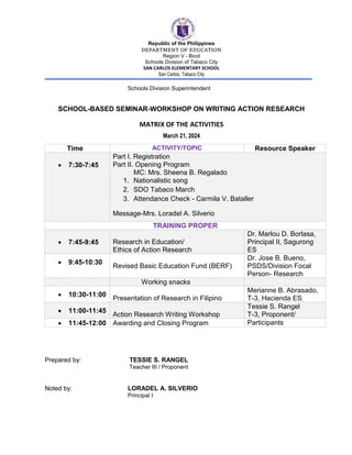 Republic of the Philippines
DEPARTMENT OF EDUCATION
Region V - Bicol
Schools Division of Tabaco City
SAN CARLOS ELEMENTARY SCHOOL
San Carlos, Tabaco City
Schools Division Superintendent
SCHOOL-BASED SEMINAR-WORKSHOP ON WRITING ACTION RESEARCH
MATRIX OF THE ACTIVITIES
March 21, 2024
Prepared by: TESSIE S. RANGEL
Teacher III / Proponent
Noted by: LORADEL A. SILVERIO
Principal I
Time ACTIVITY/TOPIC Resource Speaker
 7:30-7:45
Part I. Registration
Part II. Opening Program
MC: Mrs. Sheena B. Regalado
1. Nationalistic song
2. SDO Tabaco March
3. Attendance Check - Carmila V. Bataller
Message-Mrs. Loradel A. Silverio
TRAINING PROPER
 7:45-9:45 Research in Education/
Ethics of Action Research
Dr. Marlou D. Borlasa,
Principal II, Sagurong
ES
 9:45-10:30
Revised Basic Education Fund (BERF)
Dr. Jose B. Bueno,
PSDS/Division Focal
Person- Research
Working snacks
 10:30-11:00
Presentation of Research in Filipino
Merianne B. Abrasado,
T-3, Hacienda ES
 11:00-11:45
Action Research Writing Workshop
Tessie S. Rangel
T-3, Proponent/
 11:45-12:00 Awarding and Closing Program Participants
 
