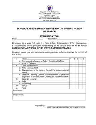 Republic of the Philippines
DEPARTMENT OF EDUCATION
Region V - Bicol
Schools Division of Tabaco City
SAN CARLOS ELEMENTARY SCHOOL
San Carlos, Tabaco City
SCHOOL-BASED SEMINAR-WORKSHOP ON WRITING ACTION
RESEARCH
EVALUATION TOOL
Date:_________________________ Facilitator: ____________________________
Directions: In a scale 1-5, with 1 – Poor, 2-Fair, 3-Satisfactory, 4-Very Satisfactory,
5 - Outstanding, please give your honest rating on the various areas of the SCHOOL-
BASED SEMINAR-WORKSHOP ON WRITING ACTION RESEARCH.
Likewise, please give your comments and suggestions to further improve the conduct of
this activity.
I. Topic:________________________________________ 1 2 3 4 5
a. Relevance/Usefulness to Action Research Crafting
b. Mode of Delivery
II. Conduct of Lecture
a. Time Management
b. Management of the training (flow of the lecture/material
used)
c. Level of Learning (Extent of achievement of personal
objectives in the lecture on Crafting an Action Research
III. Speaker/ Lecturer
a. Skills
b. Personality
IV. Venue
V. Food
Comments:
Suggestions:
Prepared by: ____________________________________
PRINTED NAME AND SIGNATURE OF PARTICIPANT
 