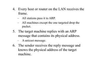 4. Every host or router on the LAN receives the
frame.
– All stations pass it to ARP.
– All machines except the one targeted drop the
packet.
5. The target machine replies with an ARP
message that contains its physical address.
– A unicast message.
6. The sender receives the reply message and
knows the physical address of the target
machine.
 