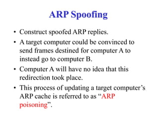 ARP Spoofing
• Construct spoofed ARP replies.
• A target computer could be convinced to
send frames destined for computer A to
instead go to computer B.
• Computer A will have no idea that this
redirection took place.
• This process of updating a target computer’s
ARP cache is referred to as “ARP
poisoning”.
 