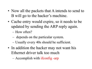 • Now all the packets that A intends to send to
B will go to the hacker’s machine.
• Cache entry would expire, so it needs to be
updated by sending the ARP reply again.
– How often?
– depends on the particular system.
– Usually every 40s should be sufficient.
• In addition the hacker may not want his
Ethernet driver talk too much
– Accomplish with ifconfig -arp
 