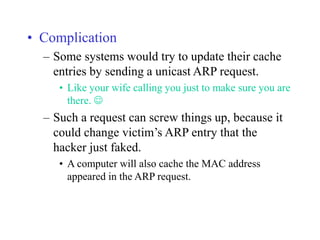 • Complication
– Some systems would try to update their cache
entries by sending a unicast ARP request.
• Like your wife calling you just to make sure you are
there. 
– Such a request can screw things up, because it
could change victim’s ARP entry that the
hacker just faked.
• A computer will also cache the MAC address
appeared in the ARP request.
 