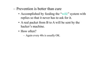 – Prevention is better than cure
• Accomplished by feeding the “wife” system with
replies so that it never has to ask for it.
• A real packet from B to A will be sent by the
hacker’s machine.
• How often?
– Again every 40s is usually OK.
 