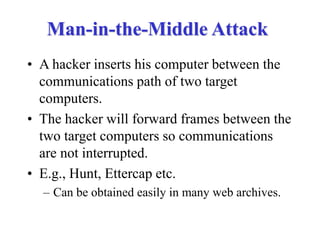 Man-in-the-Middle Attack
• A hacker inserts his computer between the
communications path of two target
computers.
• The hacker will forward frames between the
two target computers so communications
are not interrupted.
• E.g., Hunt, Ettercap etc.
– Can be obtained easily in many web archives.
 
