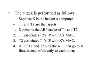 • The attack is performed as follows:
– Suppose X is the hacker’s computer
– T1 and T2 are the targets
1. X poisons the ARP cache of T1 and T2.
2. T1 associates T2’s IP with X’s MAC.
3. T2 associates T1’s IP with X’s MAC.
4. All of T1 and T2’s traffic will then go to X
first, instead of directly to each other.
 