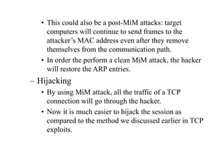 • This could also be a post-MiM attacks: target
computers will continue to send frames to the
attacker’s MAC address even after they remove
themselves from the communication path.
• In order the perform a clean MiM attack, the hacker
will restore the ARP entries.
– Hijacking
• By using MiM attack, all the traffic of a TCP
connection will go through the hacker.
• Now it is much easier to hijack the session as
compared to the method we discussed earlier in TCP
exploits.
 
