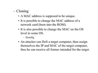 – Cloning
• A MAC address is supposed to be unique.
• It is possible to change the MAC address of a
network card (burn into the ROM).
• It is also possible to change the MAC on the OS
level in some OS.
– ifconfig
• An attacker can DoS a target computer, then assign
themselves the IP and MAC of the target computer,
thus he can receive all frames intended for the target.
 