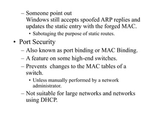 – Someone point out
Windows still accepts spoofed ARP replies and
updates the static entry with the forged MAC.
• Sabotaging the purpose of static routes.
• Port Security
– Also known as port binding or MAC Binding.
– A feature on some high-end switches.
– Prevents changes to the MAC tables of a
switch.
• Unless manually performed by a network
administrator.
– Not suitable for large networks and networks
using DHCP.
 