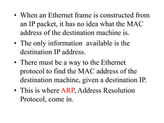 • When an Ethernet frame is constructed from
an IP packet, it has no idea what the MAC
address of the destination machine is.
• The only information available is the
destination IP address.
• There must be a way to the Ethernet
protocol to find the MAC address of the
destination machine, given a destination IP.
• This is where ARP, Address Resolution
Protocol, come in.
 