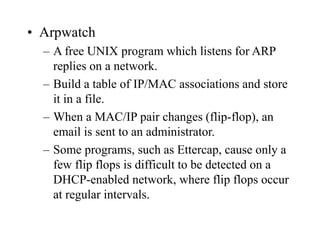 • Arpwatch
– A free UNIX program which listens for ARP
replies on a network.
– Build a table of IP/MAC associations and store
it in a file.
– When a MAC/IP pair changes (flip-flop), an
email is sent to an administrator.
– Some programs, such as Ettercap, cause only a
few flip flops is difficult to be detected on a
DHCP-enabled network, where flip flops occur
at regular intervals.
 