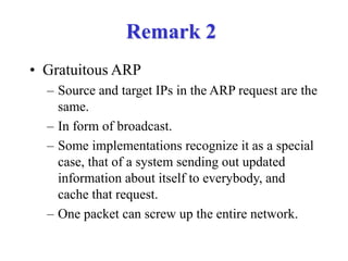 Remark 2
• Gratuitous ARP
– Source and target IPs in the ARP request are the
same.
– In form of broadcast.
– Some implementations recognize it as a special
case, that of a system sending out updated
information about itself to everybody, and
cache that request.
– One packet can screw up the entire network.
 