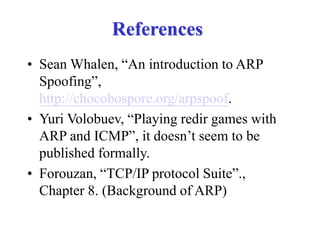 References
• Sean Whalen, “An introduction to ARP
Spoofing”,
http://chocobospore.org/arpspoof.
• Yuri Volobuev, “Playing redir games with
ARP and ICMP”, it doesn’t seem to be
published formally.
• Forouzan, “TCP/IP protocol Suite”.,
Chapter 8. (Background of ARP)
 