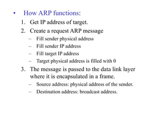 • How ARP functions:
1. Get IP address of target.
2. Create a request ARP message
– Fill sender physical address
– Fill sender IP address
– Fill target IP address
– Target physical address is filled with 0
3. The message is passed to the data link layer
where it is encapsulated in a frame.
– Source address: physical address of the sender.
– Destination address: broadcast address.
 