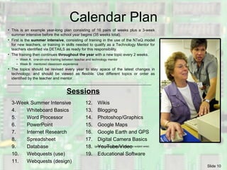 Calendar Plan 3-Week Summer Intensive 4.  Whiteboard Basics 5.  Word Processor 6.  PowerPoint 7.  Internet Research 8.  Spreadsheet 9. Database 10.  Webquests (use) 11. Webquests (design) 12.  Wikis 13. Blogging 14. Photoshop/Graphics 15. Google Maps 16.  Google Earth and GPS 17. Digital Camera Basics 18. YouTube/Video 19. Educational Software  This is an example year-long plan consisting of 16 pairs of weeks plus a 3-week summer intensive before the school year begins (35 weeks total).  First is the  summer intensive , consisting of training in the use of the NTeQ model for new teachers, or training in skills needed to qualify as a Technology Mentor for teachers identified via DETAILS as ready for this responsibility. The training then continues  throughout the year  with a new topic every 2 weeks. Week A:  one-on-one training between teacher and technology mentor Week B:  mentored classroom experience The topics should be revised every year to stay apace of the latest changes in technology, and should be viewed as flexible. Use different topics or order as identified by the teacher and mentor. (geared toward particular teacher’s subject area) Sessions 