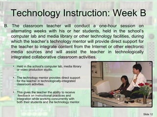 Technology Instruction: Week B B. The classroom teacher will conduct a one-hour session on alternating weeks with his or her students, held in the school’s computer lab and media library or other technology facilities, during which the teacher’s technology mentor will provide direct support for the teacher to integrate content from the Internet or other electronic media sources and will assist the teacher in technologically integrated collaborative classroom activities. Held in the school’s computer lab, media library or video production studio. The technology mentor provides direct support for the teacher in technologically-integrated classroom activities. This gives the teacher the ability to receive  feedback on instructional practices and  integration while working concurrently with  both their students and the technology mentor. 
