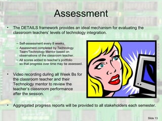 Assessment The DETAILS framework provides an ideal mechanism for evaluating the classroom teachers’ levels of technology integration. Self-assessment every 8 weeks. Assessment completed by Technology  Team/Technology Mentor based on  observations of the classroom teacher. All scores added to teacher’s portfolio  so that progress over time may be assessed. Video recording during all Week Bs for the classroom teacher and their  Technology mentor to review the teacher’s classroom performance  after the session.  Aggregated progress reports will be provided to all stakeholders each semester. 