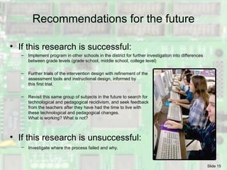 Recommendations for the future If this research is successful: Implement program in other schools in the district for further investigation into differences between grade levels (grade school, middle school, college level) Further trials of the intervention design with refinement of the  assessment tools and instructional design, informed by this first trial. Revisit this same group of subjects in the future to search for technological and pedagogical  recidivism, and seek feedback from the teachers after they have had the time to live with these technological and pedagogical changes. What is working? What is not? If this research is unsuccessful: Investigate where the process failed and why.   