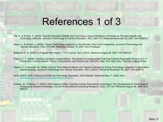References 1 of 3 Bai, H., & Ertmer, P. (2008). Teacher Educator's Beliefs and Technology Uses as Predictors of Preservice Teachers Beliefs and Technology Attitudes.  Journal of Technology & Teacher Education , 16(1), p93-112. Retrieved November 29, 2007, from EBSCO. Bauer, J., & Kenton, J. (2005). Toward Technology Integration in the Schools: Why It Isn't Happening.  Journal of Technology and Teacher Education , 13(4), 519-546. Retrieved October 15, 2007, from ProQuest.  Bradburn, F. B. (2007). A Program With Impact.  T H E Journal , 34(1), 55-52. Retrieved August 28, 2007, from EBSCO. Fosnot, C. T. (2005). Teachers Construct Constructivism: The Center for Constructivist Teaching/Teacher Preparation Project. In C. T. Fosnot (Ed.),  Constructivism: Theory, Perspectives, and Practice  (pp. 263-275). New York, New York: Teachers College Press. Glazer, E., & Hannafin, M. (2008). Factors That Influence Mentor and Teacher Interactions During Technology Integration Collaborative Apprenticeships.  Journal of Technology and Teacher Education , 16(1), p35-61. Retrieved November 29, 2007, from EBSCO. ISTE. (2007). ISTE | National Educational Technology Standards.  ISTE Website . Retrieved May 11, 2008, from  http://www.iste.org/AM/Template.cfm?Section=NETS . Koehler, M., & Mishra, P. (2005). What Happens When Teachers Design Educational Technology? The Development of Technological Pedagogical Content Knowledge.  Journal Of Educational Computing Research , 32(2), 131-152. Retrieved August 26, 2006, from EBSCO. 