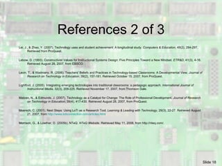 References 2 of 3 Lei, J., & Zhao, Y. (2007). Technology uses and student achievement: A longitudinal study.  Computers & Education , 49(2), 2 84-297. Retrieved from ProQuest. Lebow, D. (1993). Constructivist Values for Instructional Systems Design: Five Principles Toward a New Mindset.  ETR&D , 41(3), 4-16. Retrieved August 28, 2007, from EBSCO. Levin, T., & Wadmany, R. (2006). Teachers' Beliefs and Practices in Technology-based Classrooms: A Developmental View.  Journal of Research on Technology in Education , 39(2), 157-181. Retrieved October 15, 2007, from ProQuest. Lightfoot, J. (2005). Integrating emerging technologies into traditional classrooms: a pedagogic approach.  International Journal of Instructional Media , 32(3), 209-225. Retrieved Novem ber 17, 2007, from Thomson Gale. Matzen, N., & Edmunds, J. (2007). Technology as a Catalyst for Change: The Role of Professional Development.  Journal of Research on Technology in Education , 39(4), 417-430. Retrieved August 28, 2007, from ProQuest. Moersch, C. (2001). Next Steps: Using LoTi as a Research Tool.  Learning & Leading with Technology , 29(3), 22-27. Retrieved August 21, 2007, from  http:// www.loticonnection.com/articles.html Morrison, G., & Lowther, D. (2005b). NTeQ.  NTeQ Website . Retrieved May 11, 2008, from http://nteq.com/. 