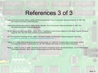 References 3 of 3 National Business Education Alliance. (2006). DETAILS Questionnaire.  The LoTi Connection . Retrieved December 16, 2007, from http://www.loticonnection.com/DETAILS.html National Business Education Alliance. (2006). Handout Modules. The LoTi Connection. Retrieved December 16, 2007, from http://www.loticonnection.com/freehandouts.html NC DPI Instructional Technology Division. (2006). IMPACT: Guidelines for North Carolina Media and Technology Programs. Retrieved August 28, 2007, from http://www.ncwiseowl.org/impact/default.htm NC DPI Instructional Technology Division. (2006). Technology Facilitator Job Description. Retrieved August 28, 2007, from  http://www.ncwiseowl.org/kscope/impact/positions/tech_facilitators.html  Perkins, D. N. (1992). What Constructivism Demands of the Learner. In T. Duffy & D. Johnassen (Eds.)  Constructivism and the Technology of Instruction: A Conversation  (pp. 161-165). Hillsdale, New Jersey: Lawrence Erlbaum Associates. Rakes, G., Fields, V., & Cox, K. (2006). The Influence of Teacher's Technology Use on Instructional Practices.  Journal of Research on Technology in Education , 38(4), 409-424. Retrieved  August 28, 2007,  from ProQuest. 