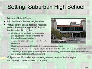 Setting: Suburban High School Mid-west United States Middle-class suburban neighborhood Virtual school district recently received federal funding through a NCLB grant for this school to pay for: One laptop per teacher (plus productivity  and educational software tools to tie into the school technology network) A computerized whiteboard system for each classroom Classroom computers at the ratio of three students per computer Upgrades to the school’s computer lab, media library and  state-of-the-art TV production studio Technology Team/Support staff to help with teacher training, instructional design assistance, and day-to-day maintenance of the equipment.  Subjects are 16 teachers possessing a broad range of technological sophistication and classroom practices. 