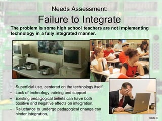 Needs Assessment:   Failure to Integrate  The problem is some high school teachers are not implementing technology in a fully integrated manner. Superficial use, centered on the technology itself Lack of technology training and support Existing pedagogical beliefs can have both  positive and negative effects on integration. Reluctance to undergo pedagogical change can hinder integration. 
