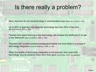 Is there really a problem? Many teachers do not use technology in sophisticated ways  (Rakes et al, 2006, p. 412). Up to 80% of teachers use computer technology less than 50% of the time  (Bauer & Kenton, 2005, p. 535). Teacher time spent learning a new technology will increase the likelihood of its use in the classroom  (Bauer & Kenton, 2005, p. 534). Teachers with student-centered pedagogical beliefs are more likely to succeed in technology integration  (Levin & Wadmany, 2006, p. 160). When the quality of technology integration is not ensured, time spent with technology may do students more harm than good  (Lei & Zhao, 2007, Conclusions). 
