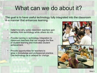 What can we do about it? The goal is to have useful technology fully integrated into the classroom in a manner that enhances learning. Determine why some classroom teachers gain benefits from technology while others do not. Provide training in technology integration to classroom teachers that can engage the flow of student learning and motivates student achievement. Provide opportunities for teachers to grow in knowledge and professional practice. Use technology as a catalyst for change. 