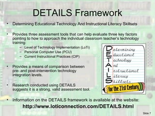 DETAILS Framework D etermining  E ducational  T echnology  A nd  I nstructional  L iteracy  S killsets  Provides three assessment tools that can help evaluate three key factors pointing to how to approach the individual classroom teacher’s technology training: Level of Technology Implementation (LoTi) Personal Computer Use (PCU) Current Instructional Practices (CIP) Provides a means of comparison between pre- and post-intervention technology integration levels. Research conducted using DETAILS suggests it is a strong, valid assessment tool. Information on the DETAILS framework is available at the website: http://www.loticonnection.com/DETAILS.html 