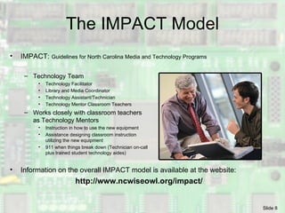 The IMPACT Model IMPACT:  Guidelines for North Carolina Media and Technology Programs Technology Team Technology Facilitator Library and Media Coordinator Technology Assistant/Technician Technology Mentor Classroom Teachers Works closely with classroom teachers  as Technology Mentors  Instruction in how to use the new equipment Assistance designing classroom instruction utilizing the new equipment 911 when things break down (Technician on-call  plus trained student technology aides) Information on the overall IMPACT model is available at the website: http://www.ncwiseowl.org/impact/ 