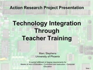 Technology Integration Through Teacher Training Marc Stephens University of Phoenix In partial fulfillment of degree requirements for Master of Arts in Education / Curriculum and Instruction - Computer Education Action Research Project Presentation 