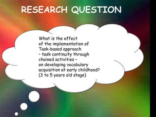 RESEARCH QUESTIONWhat is the effect 	of the implementation of 	Task-based approach             – task continuity through             chained activities – 	on developing vocabulary 	acquisition at early childhood? 	(3 to 5 years old stage)