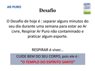 Desafio
O Desafio de hoje é : separar alguns minutos do
seu dia durante uma semana para estar ao Ar
Livre, Respirar Ar Puro não contaminado e
praticar algum esporte.
RESPIRAR é viver...
CUIDE BEM DO SEU CORPO, pois ele é :
“O TEMPLO DO ESPÍRITO SANTO”
 