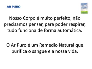 Nosso Corpo é muito perfeito, não
precisamos pensar, para poder respirar,
tudo funciona de forma automática.
O Ar Puro é um Remédio Natural que
purifica o sangue e a nossa vida.
 