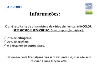 Informações:
O ar é resultante de uma mistura de vários elementos, é INCOLOR,
SEM GOSTO E SEM CHEIRO. Sua composição básica é:
 78% de nitrogênio.
 21% de oxigênio.
 e o restante de outros gases.
O Homem pode ficar alguns dias sem alimentar-se, mas não sem
respirar. É uma função vital.
 