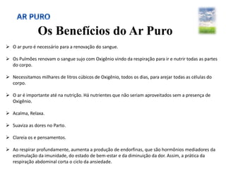 Os Benefícios do Ar Puro
 O ar puro é necessário para a renovação do sangue.
 Os Pulmões renovam o sangue sujo com Oxigênio vindo da respiração para ir e nutrir todas as partes
do corpo.
 Necessitamos milhares de litros cúbicos de Oxigênio, todos os dias, para arejar todas as células do
corpo.
 O ar é importante até na nutrição. Há nutrientes que não seriam aproveitados sem a presença de
Oxigênio.
 Acalma, Relaxa.
 Suaviza as dores no Parto.
 Clareia os e pensamentos.
 Ao respirar profundamente, aumenta a produção de endorfinas, que são hormônios mediadores da
estimulação da imunidade, do estado de bem-estar e da diminuição da dor. Assim, a prática da
respiração abdominal corta o ciclo da ansiedade.
 