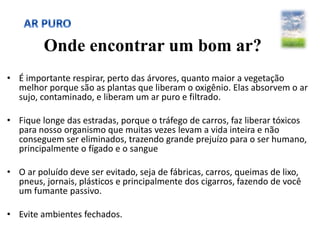 Onde encontrar um bom ar?
• É importante respirar, perto das árvores, quanto maior a vegetação
melhor porque são as plantas que liberam o oxigênio. Elas absorvem o ar
sujo, contaminado, e liberam um ar puro e filtrado.
• Fique longe das estradas, porque o tráfego de carros, faz liberar tóxicos
para nosso organismo que muitas vezes levam a vida inteira e não
conseguem ser eliminados, trazendo grande prejuízo para o ser humano,
principalmente o fígado e o sangue
• O ar poluído deve ser evitado, seja de fábricas, carros, queimas de lixo,
pneus, jornais, plásticos e principalmente dos cigarros, fazendo de você
um fumante passivo.
• Evite ambientes fechados.
 