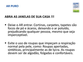 ABRA AS JANELAS DE SUA CASA !!!
 Deixe o AR entrar. Cortinas, carpetes, tapetes são
focos de pó e ácaros, deixando o ar poluído,
prejudicando qualquer pessoa, mesmo que seja
imperceptível.
 Evite o uso de roupas que impeçam a respiração
normal pela pele, como: Roupas apertadas,
sintéticas, principalmente as de lycra. As roupas
devem ser de algodão, folgadas e confortáveis.
 
