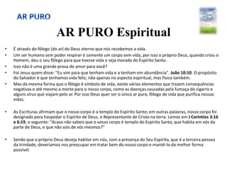 AR PURO Espiritual
• É através do fôlego (do ar) do Deus eterno que nós recebemos a vida.
• Um ser humano sem poder respirar é somente um corpo sem vida, por isso o próprio Deus, quando criou o
Homem, deu o seu fôlego para que tivesse vida e seja morada do Espírito Santo.
• Isso não é uma grande prova de amor para você?
• Foi Jesus quem disse: "Eu vim para que tenham vida e a tenham em abundância". João 10:10. O propósito
do Salvador é que tenhamos vida feliz, não apenas no aspecto espiritual, mas físico também.
• Mas da mesma forma que o fôlego é símbolo de vida, existe vários elementos que trazem consequências
negativas e até mesmo a morte para o nosso corpo, como as doenças causadas pela fumaça do cigarro e
alguns vírus que viajam pelo ar. Por isso Deus quer ser o único ar puro, fôlego de vida que purifica nossas
vidas.
• As Escrituras afirmam que o nosso corpo é o templo do Espírito Santo; em outras palavras, nosso corpo foi
designado para hospedar o Espírito de Deus, o Representante de Cristo na terra. Lemos em I Coríntios 3:16
e 6:19, o seguinte: "Acaso não sabeis que o vosso corpo é templo do Espírito Santo, que habita em vós da
parte de Deus, e que não sois de vós mesmos?"
• Sendo que o próprio Deus deseja habitar em nós, com a presença do Seu Espírito, que é a terceira pessoa
da trindade, deveríamos nos preocupar em tratar bem do nosso corpo e mantê-lo da melhor forma
possível.
 