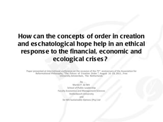 How can the concepts of order in creation and eschatological hope help in an ethical response to the financial, economic and ecological crises?  Paper presented at International conference on the occasion of the 75 th   anniversary of the Association for Reformational Philosophy, “The  Future  of  Creation  Order “, August  16 -19, 2011 , Free University Amsterdam,  The  Netherlands  by Martin P. de Wit  School of Public Leadership Faculty Economics and Management Sciences Stellenbosch University and De Wit Sustainable Options (Pty) Ltd 