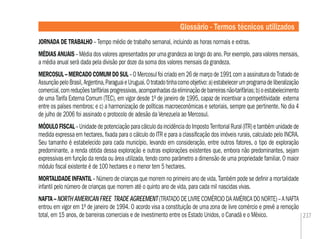 237
JORNADA DE TRABALHO – Tempo médio de trabalho semanal, incluindo as horas normais e extras.
MÉDIAS ANUAIS – Média dos valores apresentados por uma grandeza ao longo do ano. Por exemplo, para valores mensais,
a média anual será dada pela divisão por doze da soma dos valores mensais da grandeza.
MERCOSUL – MERCADO COMUM DO SUL– O Mercosul foi criado em 26 de março de 1991 com a assinatura do Tratado de
AssunçãopeloBrasil,Argentina,ParaguaieUruguai.Otratadotinhacomoobjetivo:a)estabelecerumprogramadeliberalização
comercial,comreduçõestarifáriasprogressivas,acompanhadasdaeliminaçãodebarreirasnão-tarifárias;b)oestabelecimento
de uma Tarifa Externa Comum (TEC), em vigor desde 1º de janeiro de 1995, capaz de incentivar a competitividade externa
entre os países membros; e c) a harmonização de políticas macroeconômicas e setoriais, sempre que pertinente. No dia 4
de julho de 2006 foi assinado o protocolo de adesão da Venezuela ao Mercosul.
MÓDULOFISCAL–UnidadedepotenciaçãoparacálculodaincidênciadoImpostoTerritorialRural(ITR)etambémunidadede
medida expressa em hectares, ﬁxada para o cálculo do ITR e para a classiﬁcação dos imóveis rurais, calculado pelo INCRA.
Seu tamanho é estabelecido para cada município, levando em consideração, entre outros fatores, o tipo de exploração
predominante, a renda obtida dessa exploração e outras explorações existentes que, embora não predominantes, sejam
expressivas em função da renda ou área utilizada, tendo como parâmetro a dimensão de uma propriedade familiar. O maior
módulo ﬁscal existente é de 100 hectares e o menor tem 5 hectares.
MORTALIDADE INFANTIL – Número de crianças que morrem no primeiro ano de vida. Também pode se deﬁnir a mortalidade
infantil pelo número de crianças que morrem até o quinto ano de vida, para cada mil nascidas vivas.
NAFTA – NORTH AMERICAN FREE TRADE AGREEMENT (TRATADO DE LIVRE COMÉRCIO DA AMÉRICA DO NORTE)– A NAFTA
entrou em vigor em 1º de janeiro de 1994. O acordo visa a constituição de uma zona de livre comércio e prevê a remoção
total, em 15 anos, de barreiras comerciais e de investimento entre os Estado Unidos, o Canadá e o México.
Glossário - Termos técnicos utilizados
 